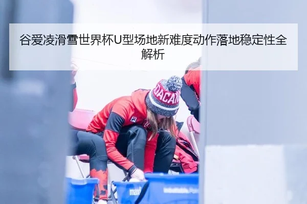 谷爱凌滑雪世界杯U型场地新难度动作落地稳定性全解析